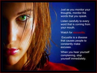 Just as you monitor your thoughts, monitor the words that you speak. Listen carefully to every word that is coming from your mouth.  Watch for  excusitis . Excusitis is a disease that causes people to constantly make excuses.  When you hear yourself complaining, stop yourself immediately. 