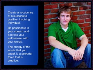 Create a vocabulary of a successful, positive, inspiring individual.  Be passionate in your speech and express your enthusiasm with your words.  The energy of the words that you speak is a powerful force that is creative. 