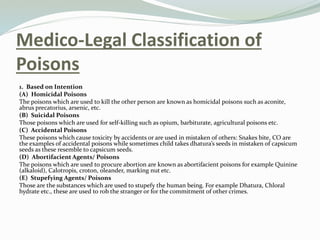 Medico-Legal Classification of
Poisons
1. Based on Intention
(A) Homicidal Poisons
The poisons which are used to kill the other person are known as homicidal poisons such as aconite,
abrus precatorius, arsenic, etc.
(B) Suicidal Poisons
Those poisons which are used for self-killing such as opium, barbiturate, agricultural poisons etc.
(C) Accidental Poisons
These poisons which cause toxicity by accidents or are used in mistaken of others: Snakes bite, CO are
the examples of accidental poisons while sometimes child takes dhatura’s seeds in mistaken of capsicum
seeds as these resemble to capsicum seeds.
(D) Abortifacient Agents/ Poisons
The poisons which are used to procure abortion are known as abortifacient poisons for example Quinine
(alkaloid), Calotropis, croton, oleander, marking nut etc.
(E) Stupefying Agents/ Poisons
Those are the substances which are used to stupefy the human being. For example Dhatura, Chloral
hydrate etc., these are used to rob the stranger or for the commitment of other crimes.
 