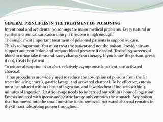 GENERAL PRINCIPLES IN THE TREATMENT OF POISONING
Intentional and accidental poisonings are major medical problems. Every natural or
synthetic chemical can cause injury if the dose is high enough.
The single most important treatment of poisoned patients is supportive care.
This is so important. You must treat the patient and not the poison. Provide airway
support and ventilation and support blood pressure if needed. Toxicology screens of
blood or urine take time and rarely change your therapy. If you know the poison, great;
if not, treat the patient.
To reduce absorption in an alert, relatively asymptomatic patient, use activated
charcoal.
Three procedures are widely used to reduce the absorption of poisons from the GI
tract: inducing emesis, gastric lavage, and activated charcoal. To be effective, emesis
must be induced within 1 hour of ingestion, and it works best if induced within 5
minutes of ingestion. Gastric lavage needs to be carried out within 1 hour of ingestion.
Emesis induced with ipecac and gastric lavage only empties the stomach. Any poison
that has moved into the small intestine is not removed. Activated charcoal remains in
the GI tract, absorbing poison throughout.
 