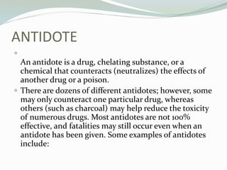 ANTIDOTE

An antidote is a drug, chelating substance, or a
chemical that counteracts (neutralizes) the effects of
another drug or a poison.
 There are dozens of different antidotes; however, some
may only counteract one particular drug, whereas
others (such as charcoal) may help reduce the toxicity
of numerous drugs. Most antidotes are not 100%
effective, and fatalities may still occur even when an
antidote has been given. Some examples of antidotes
include:
 
