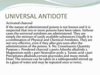 UNIVERSAL ANTIDOTE
Activated charcoal
If the nature of administrated poison is not known and it is
suspected that two or more poisons have been taken. Inthose
cases the universal antidotes are administered. They are
simply the mixture of easily available substances.Usually it is
a combination of Physical and Chemical Antidotes. They are
not very effective, even if they after give soon after the
administration of the poison. S. No. Constituents Quantity
Purpose 1. Powdered charcoal 2 parts Adsorbs alkaloids 2.
Magnesium oxide 1 part Neutralize acids 3. Tannic acid 1 part
Precipitates alkaloids,certain glucosides and many metals
Dose: The mixture can be taken in a tablespoonful stirred up
in a glass of water and may be repeated once or twice.
 