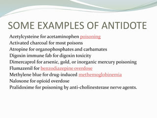 SOME EXAMPLES OF ANTIDOTE
Acetylcysteine for acetaminophen poisoning
Activated charcoal for most poisons
Atropine for organophosphates and carbamates
Digoxin immune fab for digoxin toxicity
Dimercaprol for arsenic, gold, or inorganic mercury poisoning
Flumazenil for benzodiazepine overdose
Methylene blue for drug-induced methemoglobinemia
Naloxone for opioid overdose
Pralidoxime for poisoning by anti-cholinesterase nerve agents.
 