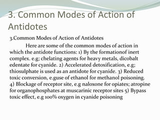 3. Common Modes of Action of
Antidotes
3.Common Modes of Action of Antidotes
Here are some of the common modes of action in
which the antidote functions: 1) By the formationof inert
complex. e.g; chelating agents for heavy metals, dicobalt
edentate for cyanide. 2) Accelerated detoxification, e.g;
thiosulphate is used as an antidote for cyanide. 3) Reduced
toxic conversion, e.guse of ethanol for methanol poisoning.
4) Blockage of receptor site, e.g naloxone for opiates; atropine
for organophosphates at muscarinic receptor sites 5) Bypass
toxic effect, e.g 100% oxygen in cyanide poisoning
 