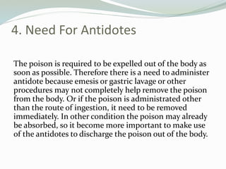 4. Need For Antidotes
The poison is required to be expelled out of the body as
soon as possible. Therefore there is a need to administer
antidote because emesis or gastric lavage or other
procedures may not completely help remove the poison
from the body. Or if the poison is administrated other
than the route of ingestion, it need to be removed
immediately. In other condition the poison may already
be absorbed, so it become more important to make use
of the antidotes to discharge the poison out of the body.
 