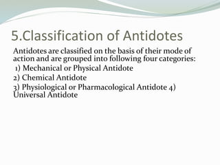 5.Classification of Antidotes
Antidotes are classified on the basis of their mode of
action and are grouped into following four categories:
1) Mechanical or Physical Antidote
2) Chemical Antidote
3) Physiological or Pharmacological Antidote 4)
Universal Antidote
 