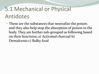 5.1 Mechanical or Physical
Antidotes
 These are the substances that neutralize the poison
and they also help stop the absorption of poison in the
body. They are further sub-grouped as following based
on their functions; a) Activated charcoal b)
Demulcents c) Bulky food
 