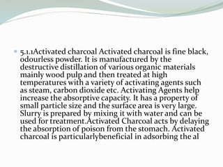  5.1.1Activated charcoal Activated charcoal is fine black,
odourless powder. It is manufactured by the
destructive distillation of various organic materials
mainly wood pulp and then treated at high
temperatures with a variety of activating agents such
as steam, carbon dioxide etc. Activating Agents help
increase the absorptive capacity. It has a property of
small particle size and the surface area is very large.
Slurry is prepared by mixing it with water and can be
used for treatment.Activated Charcoal acts by delaying
the absorption of poison from the stomach. Activated
charcoal is particularlybeneficial in adsorbing the al
 