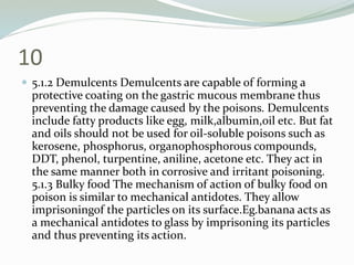 10
 5.1.2 Demulcents Demulcents are capable of forming a
protective coating on the gastric mucous membrane thus
preventing the damage caused by the poisons. Demulcents
include fatty products like egg, milk,albumin,oil etc. But fat
and oils should not be used for oil-soluble poisons such as
kerosene, phosphorus, organophosphorous compounds,
DDT, phenol, turpentine, aniline, acetone etc. They act in
the same manner both in corrosive and irritant poisoning.
5.1.3 Bulky food The mechanism of action of bulky food on
poison is similar to mechanical antidotes. They allow
imprisoningof the particles on its surface.Eg.banana acts as
a mechanical antidotes to glass by imprisoning its particles
and thus preventing its action.
 