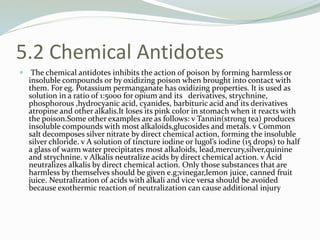 5.2 Chemical Antidotes
 The chemical antidotes inhibits the action of poison by forming harmless or
insoluble compounds or by oxidizing poison when brought into contact with
them. For eg. Potassium permanganate has oxidizing properties. It is used as
solution in a ratio of 1:5000 for opium and its derivatives, strychnine,
phosphorous ,hydrocyanic acid, cyanides, barbituric acid and its derivatives
atropine and other alkalis.It loses its pink color in stomach when it reacts with
the poison.Some other examples are as follows: v Tannin(strong tea) produces
insoluble compounds with most alkaloids,glucosides and metals. v Common
salt decomposes silver nitrate by direct chemical action, forming the insoluble
silver chloride. v A solution of tincture iodine or lugol’s iodine (15 drops) to half
a glass of warm water precipitates most alkaloids, lead,mercury,silver,quinine
and strychnine. v Alkalis neutralize acids by direct chemical action. v Acid
neutralizes alkalis by direct chemical action. Only those substances that are
harmless by themselves should be given e.g;vinegar,lemon juice, canned fruit
juice. Neutralization of acids with alkali and vice versa should be avoided
because exothermic reaction of neutralization can cause additional injury
 