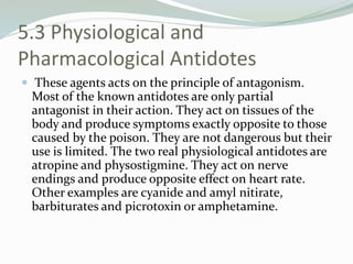 5.3 Physiological and
Pharmacological Antidotes
 These agents acts on the principle of antagonism.
Most of the known antidotes are only partial
antagonist in their action. They act on tissues of the
body and produce symptoms exactly opposite to those
caused by the poison. They are not dangerous but their
use is limited. The two real physiological antidotes are
atropine and physostigmine. They act on nerve
endings and produce opposite effect on heart rate.
Other examples are cyanide and amyl nitirate,
barbiturates and picrotoxin or amphetamine.
 