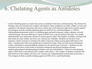 6. Chelating Agents as Antidotes
 Certain Chelating agents are extensively used as an antidote for the heavy metal poisoning. They function by
forming a firm non-ionized cyclic complex with captions. These completxes are stable, soluble, on-toxic and
complexes with calcium and certain other heavy metals. Due to this they have high renal excretion capacity.
The strongest of all the available chelating agents are EDTA, B.A.L and Penicillamine. 6.1 EDTA (
Ethylenediaminetetraacetaic acid) It is a chelating agent and used in mercury, cobalt, cadmium, iron and
nickel poisoning. The usual adult dose is 1gram of EDTA twice a day for period of five days. It is usually
administeredby slow intravenous infusion in isotonic glucose saline. The complex of chelates is formed with
lead which are water-soluble, non-toxic, non- ionised, non- Antidotes .Antidotes are the dose of any
substance, which counteract or neutralize the effects of poisons without causing appreciable harm to the
body. v Antidotes have their own significance in clinical toxicology. There are many poison information
centers, which help in recommending the antidotes for the specific type of poisons. v Antidotes are also
classified on the basis of their mode of actioninto mechanical and physical antidotes,chemical
antidotes,physiological and pharmalogical antidotes, and universal antidotes. v There are some chelating
agents, which forms a non-ionized cyclic complex with cations. v The complex of chelates is formed with
lead which are water-soluble, non-toxic, non- ionised, non- metabolised and excreted intact in the urine. v
The strongest of all the available chelating agents are EDTA, B.A.L and Penicillamine.
 