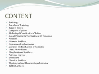 CONTENT
 Toxicology
 Branches of Toxicology
 Types of poison
 Catagories of poison
 Medicolegal Classification of Poison
 Genral Principal In The Treatment Of Poisoning
 Antidote
 Universal Antidote
 Some examples of Antidotes
 Common Modes of Action of Antidotes
 Need For Antidotes
 Classification of Antidotes
 Activated charcoal
 Demulsant
 Chemical Antidote
 Physiological and Pharmacological Antidote
 Table of Antidote
 