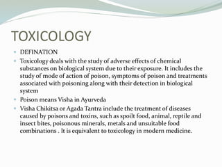 TOXICOLOGY
 DEFINATION
 Toxicology deals with the study of adverse effects of chemical
substances on biological system due to their exposure. It includes the
study of mode of action of poison, symptoms of poison and treatments
associated with poisoning along with their detection in biological
system
 Poison means Visha in Ayurveda
 Visha Chikitsa or Agada Tantra include the treatment of diseases
caused by poisons and toxins, such as spoilt food, animal, reptile and
insect bites, poisonous minerals, metals and unsuitable food
combinations . It is equivalent to toxicology in modern medicine.
 