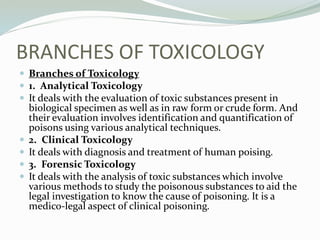 BRANCHES OF TOXICOLOGY
 Branches of Toxicology
 1. Analytical Toxicology
 It deals with the evaluation of toxic substances present in
biological specimen as well as in raw form or crude form. And
their evaluation involves identification and quantification of
poisons using various analytical techniques.
 2. Clinical Toxicology
 It deals with diagnosis and treatment of human poising.
 3. Forensic Toxicology
 It deals with the analysis of toxic substances which involve
various methods to study the poisonous substances to aid the
legal investigation to know the cause of poisoning. It is a
medico-legal aspect of clinical poisoning.
 
