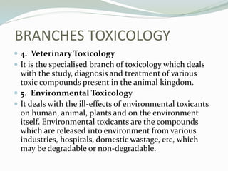  4. Veterinary Toxicology
 It is the specialised branch of toxicology which deals
with the study, diagnosis and treatment of various
toxic compounds present in the animal kingdom.
 5. Environmental Toxicology
 It deals with the ill-effects of environmental toxicants
on human, animal, plants and on the environment
itself. Environmental toxicants are the compounds
which are released into environment from various
industries, hospitals, domestic wastage, etc, which
may be degradable or non-degradable.
BRANCHES TOXICOLOGY
 
