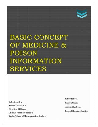 BASIC CONCEPT
OF MEDICINE &
POISON
INFORMATION
SERVICES
Submitted By,
Ameena Kadar K A
First Sem M Pharm
Clinical Pharmacy Practice
Sanjo College of Pharmaceutical Studies
Submitted To,
Soumya Ma’am
Assistant Professor
Dept. of Pharmacy Practice
 