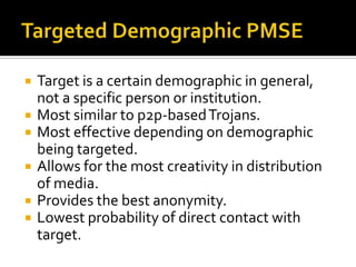 Targeted Demographic PMSETarget is a certain demographic in general, not a specific person or institution.Most similar to p2p-based Trojans.Most effective depending on demographic being targeted.Allows for the most creativity in distribution of media.Provides the best anonymity.Lowest probability of direct contact with target.