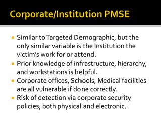 Corporate/Institution PMSESimilar to Targeted Demographic, but the only similar variable is the Institution the victim’s work for or attend.Prior knowledge of infrastructure, hierarchy, and workstations is helpful.Corporate offices, Schools, Medical facilities are all vulnerable if done correctly.Risk of detection via corporate security policies, both physical and electronic.