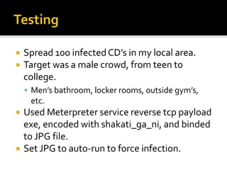 TestingSpread 100 infected CD’s in my local area.Target was a male crowd, from teen to college.Men’s bathroom, locker rooms, outside gym’s, etc.Used Meterpreter service reverse tcp payload exe, encoded with shakati_ga_ni, and binded to JPG file.Set JPG to auto-run to force infection.