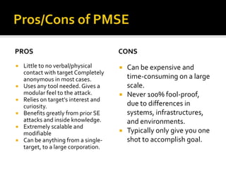 Pros/Cons of PMSEProsLittle to no verbal/physical contact with target Completely anonymous in most cases.Uses any tool needed. Gives a modular feel to the attack.Relies on target's interest and curiosity.Benefits greatly from prior SE attacks and inside knowledge.Extremely scalable and modifiableCan be anything from a single-target, to a large corporation.ConsCan be expensive and time-consuming on a large scale.Never 100% fool-proof, due to differences in systems, infrastructures, and environments.Typically only give you one shot to accomplish goal.