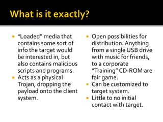 What is it exactly?“Loaded” media that contains some sort of info the target would be interested in, but also contains malicious scripts and programs.Acts as a physical Trojan, dropping the payload onto the client system.Open possibilities for distribution. Anything from a single USB drive with music for friends, to a corporate “Training” CD-ROM are fair game. Can be customized to target system.Little to no initial contact with target.