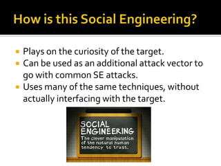 How is this Social Engineering?Plays on the curiosity of the target.Can be used as an additional attack vector to go with common SE attacks.Uses many of the same techniques, without actually interfacing with the target.