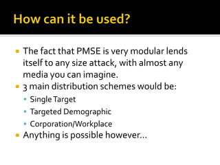 How can it be used?The fact that PMSE is very modular lends itself to any size attack, with almost any media you can imagine.3 main distribution schemes would be:Single TargetTargeted DemographicCorporation/WorkplaceAnything is possible however…