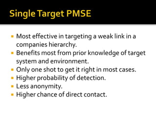 Single Target PMSEMost effective in targeting a weak link in a companies hierarchy.Benefits most from prior knowledge of target system and environment.Only one shot to get it right in most cases.Higher probability of detection.Less anonymity.Higher chance of direct contact.