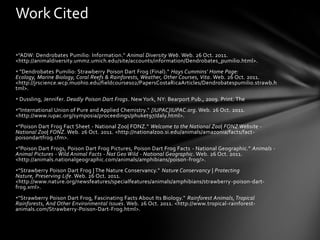 Work Cited

"ADW: Dendrobates Pumilio: Information." Animal Diversity Web. Web. 26 Oct. 2011.
<http://animaldiversity.ummz.umich.edu/site/accounts/information/Dendrobates_pumilio.html>.
 "Dendrobates Pumilio: Strawberry Poison Dart Frog (Final)." Hays Cummins' Home Page:
Ecology, Marine Biology, Coral Reefs & Rainforests, Weather, Other Courses, Vita . Web. 26 Oct. 2011.
<http://jrscience.wcp.muohio.edu/fieldcourses02/PapersCostaRicaArticles/Dendrobatespumilio.strawb.h
tml>.
 Dussling, Jennifer. Deadly Poison Dart Frogs. New York, NY: Bearport Pub., 2009. Print. The
"International Union of Pure and Applied Chemistry." [IUPAC]IUPAC.org. Web. 26 Oct. 2011.
<http://www.iupac.org/symposia/proceedings/phuket97/daly.html>.
"Poison Dart Frog Fact Sheet - National Zoo| FONZ." Welcome to the National Zoo| FONZ Website -
National Zoo| FONZ. Web. 26 Oct. 2011. <http://nationalzoo.si.edu/animals/amazonia/facts/fact -
poisondartfrog.cfm>.
"Poison Dart Frogs, Poison Dart Frog Pictures, Poison Dart Frog Facts - National Geographic." Animals -
Animal Pictures - Wild Animal Facts - Nat Geo Wild - National Geographic. Web. 26 Oct. 2011.
<http://animals.nationalgeographic.com/animals/amphibians/poison-frog/>.
"Strawberry Poison Dart Frog | The Nature Conservancy." Nature Conservancy | Protecting
Nature, Preserving Life. Web. 26 Oct. 2011.
<http://www.nature.org/newsfeatures/specialfeatures/animals/amphibians/strawberry -poison-dart-
frog.xml>.
"Strawberry Poison Dart Frog, Fascinating Facts About Its Biology." Rainforest Animals, Tropical
Rainforests, And Other Environmental Issues. Web. 26 Oct. 2011. <http://www.tropical-rainforest-
animals.com/Strawberry-Poison-Dart-Frog.html>.
 
