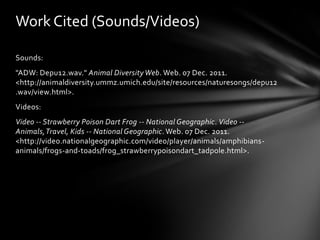 Work Cited (Sounds/Videos)

Sounds:
"ADW: Depu12.wav." Animal Diversity Web. Web. 07 Dec. 2011.
<http://animaldiversity.ummz.umich.edu/site/resources/naturesongs/depu12
.wav/view.html>.
Videos:
Video -- Strawberry Poison Dart Frog -- National Geographic. Video --
Animals, Travel, Kids -- National Geographic. Web. 07 Dec. 2011.
<http://video.nationalgeographic.com/video/player/animals/amphibians-
animals/frogs-and-toads/frog_strawberrypoisondart_tadpole.html>.
 