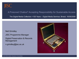 A Poisoned Chalice? Accepting Responsibility for Sustainable Access The Digital Media Collection +100 Years – Digital Media Seminar, Bristol, 16/09/2009 Neil Grindley JISC Programme Manager  Digital Preservation & Records Management [email_address] 