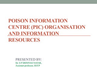 POISON INFORMATION
CENTRE (PIC) ORGANISATION
AND INFORMATION
RESOURCES
PRESENTED BY:
Dr. S P SRINIVAS NAYAK,
Assistant professor, SUCP
 