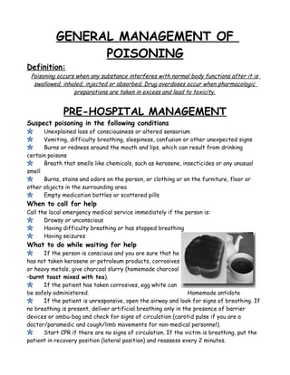 GENERAL MANAGEMENT OF
POISONING
Definition:
Poisoning occurs when any substance interferes with normal body functions after it is
swallowed, inhaled, injected or absorbed. Drug overdoses occur when pharmacologic
preparations are taken in excess and lead to toxicity.
PRE-HOSPITAL MANAGEMENT
Suspect poisoning in the following conditions
Unexplained loss of consciousness or altered sensorium
Vomiting, difficulty breathing, sleepiness, confusion or other unexpected signs
Burns or redness around the mouth and lips, which can result from drinking
certain poisons
Breath that smells like chemicals, such as kerosene, insecticides or any unusual
smell
Burns, stains and odors on the person, or clothing or on the furniture, floor or
other objects in the surrounding area
Empty medication bottles or scattered pills
When to call for help
Call the local emergency medical service immediately if the person is:
Drowsy or unconscious
Having difficulty breathing or has stopped breathing
Having seizures
What to do while waiting for help
If the person is conscious and you are sure that he
has not taken kerosene or petroleum products, corrosives
or heavy metals, give charcoal slurry (homemade charcoal
–burnt toast mixed with tea).
If the patient has taken corrosives, egg white can
be safely administered. Homemade antidote
If the patient is unresponsive, open the airway and look for signs of breathing. If
no breathing is present, deliver artificial breathing only in the presence of barrier
devices or ambu-bag and check for signs of circulation (carotid pulse if you are a
doctor/paramedic and cough/limb movements for non-medical personnel).
Start CPR if there are no signs of circulation. If the victim is breathing, put the
patient in recovery position (lateral position) and reassess every 2 minutes.
 