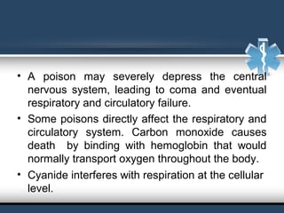 • A poison may severely depress the central
nervous system, leading to coma and eventual
respiratory and circulatory failure.
• Some poisons directly affect the respiratory and
circulatory system. Carbon monoxide causes
death by binding with hemoglobin that would
normally transport oxygen throughout the body.
• Cyanide interferes with respiration at the cellular
level.
 