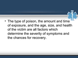 • The type of poison, the amount and time
of exposure, and the age, size, and health
of the victim are all factors which
determine the severity of symptoms and
the chances for recovery.
 