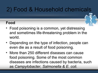 2) Food & Household chemicals
Food
• Food poisoning is a common, yet distressing
and sometimes life-threatening problem in the
world.
• Depending on the type of infection, people can
even die as a result of food poisoning.
• More than 250 different diseases can cause
food poisoning. Some of the most common
diseases are infections caused by bacteria, such
as Campylobacter, Salmonella & E. coli.
 