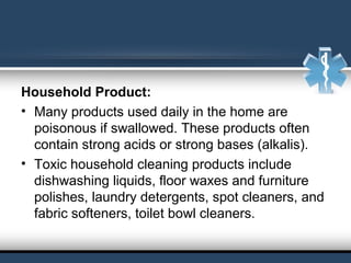 Household Product:
• Many products used daily in the home are
poisonous if swallowed. These products often
contain strong acids or strong bases (alkalis).
• Toxic household cleaning products include
dishwashing liquids, floor waxes and furniture
polishes, laundry detergents, spot cleaners, and
fabric softeners, toilet bowl cleaners.
 