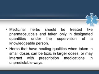 • Medicinal herbs should be treated like
pharmaceuticals and taken only in designated
quantities under the supervision of a
knowledgeable person.
• Herbs that have healing qualities when taken in
small doses can be toxic in larger doses, or may
interact with prescription medications in
unpredictable ways.
 