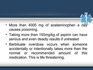 • More than 4000 mg of acetaminophen a day
causes poisoning.
• Taking more than 150mg/kg of aspirin can have
serious and even deadly results if untreated
• Barbituate overdose occurs when someone
accidentally or intentionally takes more than the
normal or recommended amount of this
medication. This is life threatening.
 
