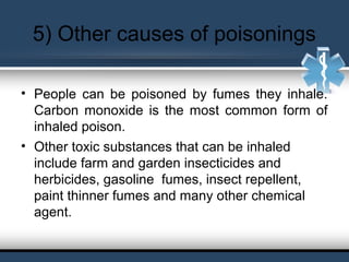 5) Other causes of poisonings
• People can be poisoned by fumes they inhale.
Carbon monoxide is the most common form of
inhaled poison.
• Other toxic substances that can be inhaled
include farm and garden insecticides and
herbicides, gasoline fumes, insect repellent,
paint thinner fumes and many other chemical
agent.
 