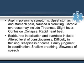 • Aspirin poisoning symptoms: Upset stomach
and stomach pain, Nausea & Vomiting. Chronic
overdose may include Tiredness, Slight fever,
Confusion ,Collapse, Rapid heart beat.
• Barbiturate intoxication and overdose include:
Altered level of consciousness, Difficulty in
thinking, sleepiness or coma, Faulty judgment,
In coordination, Shallow breathing, Slowness of
speech
 