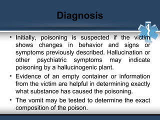 Diagnosis
• Initially, poisoning is suspected if the victim
shows changes in behavior and signs or
symptoms previously described. Hallucination or
other psychiatric symptoms may indicate
poisoning by a hallucinogenic plant.
• Evidence of an empty container or information
from the victim are helpful in determining exactly
what substance has caused the poisoning.
• The vomit may be tested to determine the exact
composition of the poison.
 