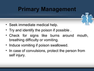 Primary Management
• Seek immediate medical help.
• Try and identify the poison if possible .
• Check for signs like burns around mouth,
breathing difficulty or vomiting.
• Induce vomiting if poison swallowed.
• In case of convulsions, protect the person from
self injury.
 