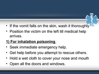 • If the vomit falls on the skin, wash it thoroughly
• Position the victim on the left till medical help
arrives.
1) For inhalation poisoning
• Seek immediate emergency help.
• Get help before you attempt to rescue others.
• Hold a wet cloth to cover your nose and mouth
• Open all the doors and windows.
 