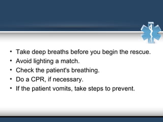  
• Take deep breaths before you begin the rescue.
• Avoid lighting a match. 
• Check the patient's breathing.
• Do a CPR, if necessary. 
• If the patient vomits, take steps to prevent.
 