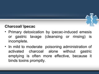 Charcoal/ Ipecac
• Primary  detoxication  by  ipecac-induced  emesis 
or  gastric  lavage  (cleansing  or  rinsing)  is 
incomplete.
• In mild to moderate  poisoning administration of 
activated  charcoal  alone  without  gastric 
emptying  is  often  more  effective,  because  it 
binds toxins promptly.
 