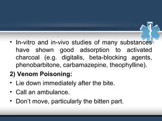 • In-vitro and in-vivo studies of many substances 
have  shown  good  adsorption  to  activated 
charcoal  (e.g.  digitalis,  beta-blocking  agents, 
phenobarbitone, carbamazepine, theophylline).
2) Venom Poisoning:
• Lie down immediately after the bite.
• Call an ambulance.
• Don’t move, particularly the bitten part.
 