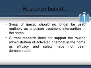 Research based…
• Syrup  of  ipecac  should  no  longer  be  used 
routinely  as  a  poison  treatment  intervention  in 
the home.
• Current  research  does  not  support  the  routine 
administration of activated charcoal in the home 
as  efficacy  and  safety  have  not  been 
demonstrated.
 