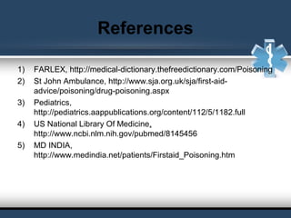References
1) FARLEX, http://medical-dictionary.thefreedictionary.com/Poisoning
2) St John Ambulance, http://www.sja.org.uk/sja/first-aid-
advice/poisoning/drug-poisoning.aspx
3) Pediatrics, 
http://pediatrics.aappublications.org/content/112/5/1182.full
4) US National Library Of Medicine, 
http://www.ncbi.nlm.nih.gov/pubmed/8145456
5) MD INDIA,
http://www.medindia.net/patients/Firstaid_Poisoning.htm
 